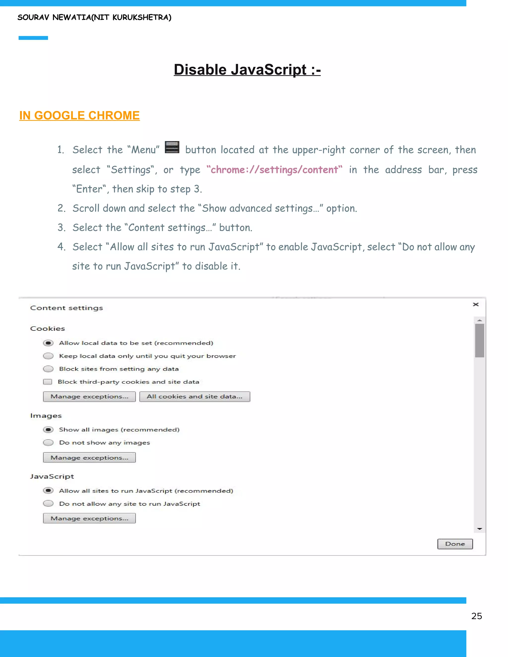SOURAV NEWATIA(NIT KURUKSHETRA)
Disable JavaScript :-
IN GOOGLE CHROME
1. Select the “Menu” button located at the upper-right corner of the screen, then
select “Settings“, or type ​“chrome://settings/content“ in the address bar, press
“Enter“, then skip to step 3.
2. Scroll down and select the “Show advanced settings…” option.
3. Select the “Content settings…” button.
4. Select “Allow all sites to run JavaScript” to enable JavaScript, select “Do not allow any
site to run JavaScript” to disable it.
25
 