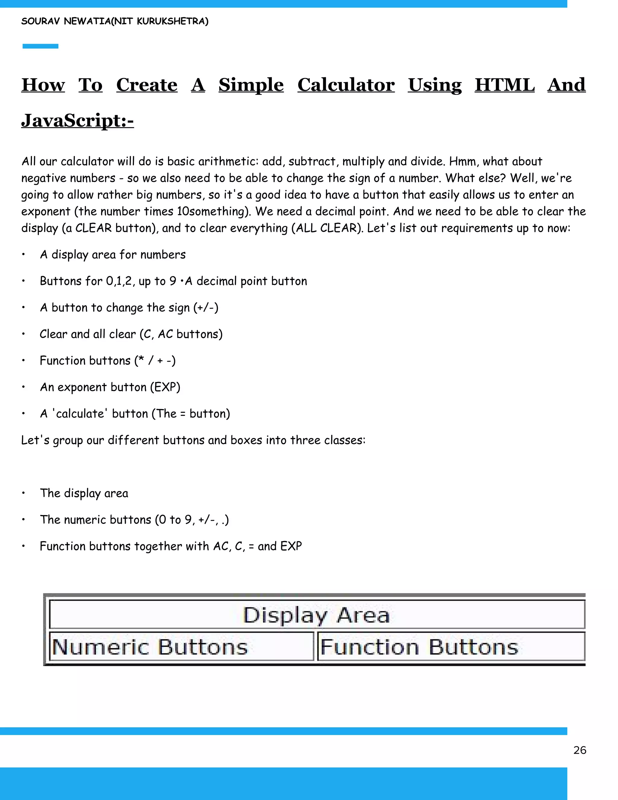 SOURAV NEWATIA(NIT KURUKSHETRA)
How To Create A Simple Calculator Using HTML And
JavaScript:-
All our calculator will do is basic arithmetic: add, subtract, multiply and divide. Hmm, what about
negative numbers - so we also need to be able to change the sign of a number. What else? Well, we're
going to allow rather big numbers, so it's a good idea to have a button that easily allows us to enter an
exponent (the number times 10something). We need a decimal point. And we need to be able to clear the
display (a CLEAR button), and to clear everything (ALL CLEAR). Let's list out requirements up to now:
• A display area for numbers
• Buttons for 0,1,2, up to 9 •A decimal point button
• A button to change the sign (+/-)
• Clear and all clear (C, AC buttons)
• Function buttons (* / + -)
• An exponent button (EXP)
• A 'calculate' button (The = button)
Let's group our different buttons and boxes into three classes:
• The display area
• The numeric buttons (0 to 9, +/-, .)
• Function buttons together with AC, C, = and EXP
26
 
