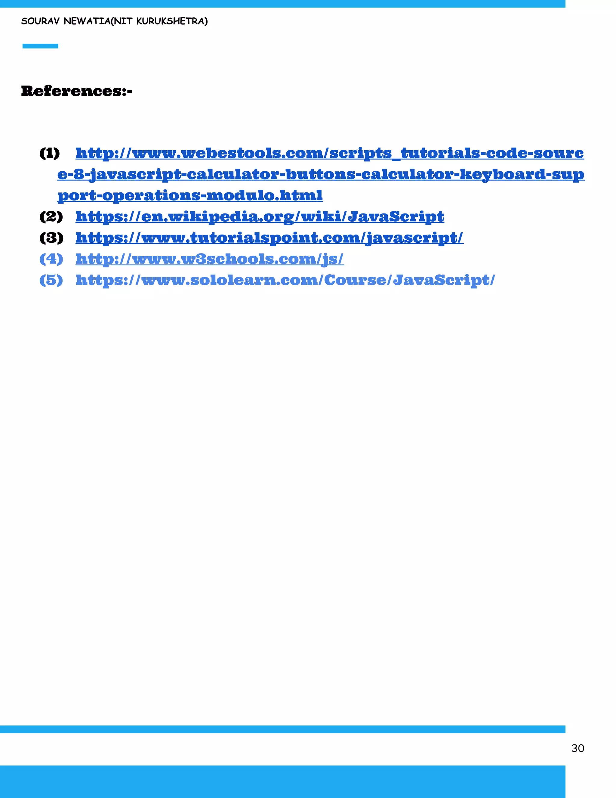 SOURAV NEWATIA(NIT KURUKSHETRA)
References:-
(1) http://www.webestools.com/scripts_tutorials-code-sourc
e-8-javascript-calculator-buttons-calculator-keyboard-sup
port-operations-modulo.html
(2) https://en.wikipedia.org/wiki/JavaScript
(3) https://www.tutorialspoint.com/javascript/
(4) http://www.w3schools.com/js/
(5) https://www.sololearn.com/Course/JavaScript/
30
 