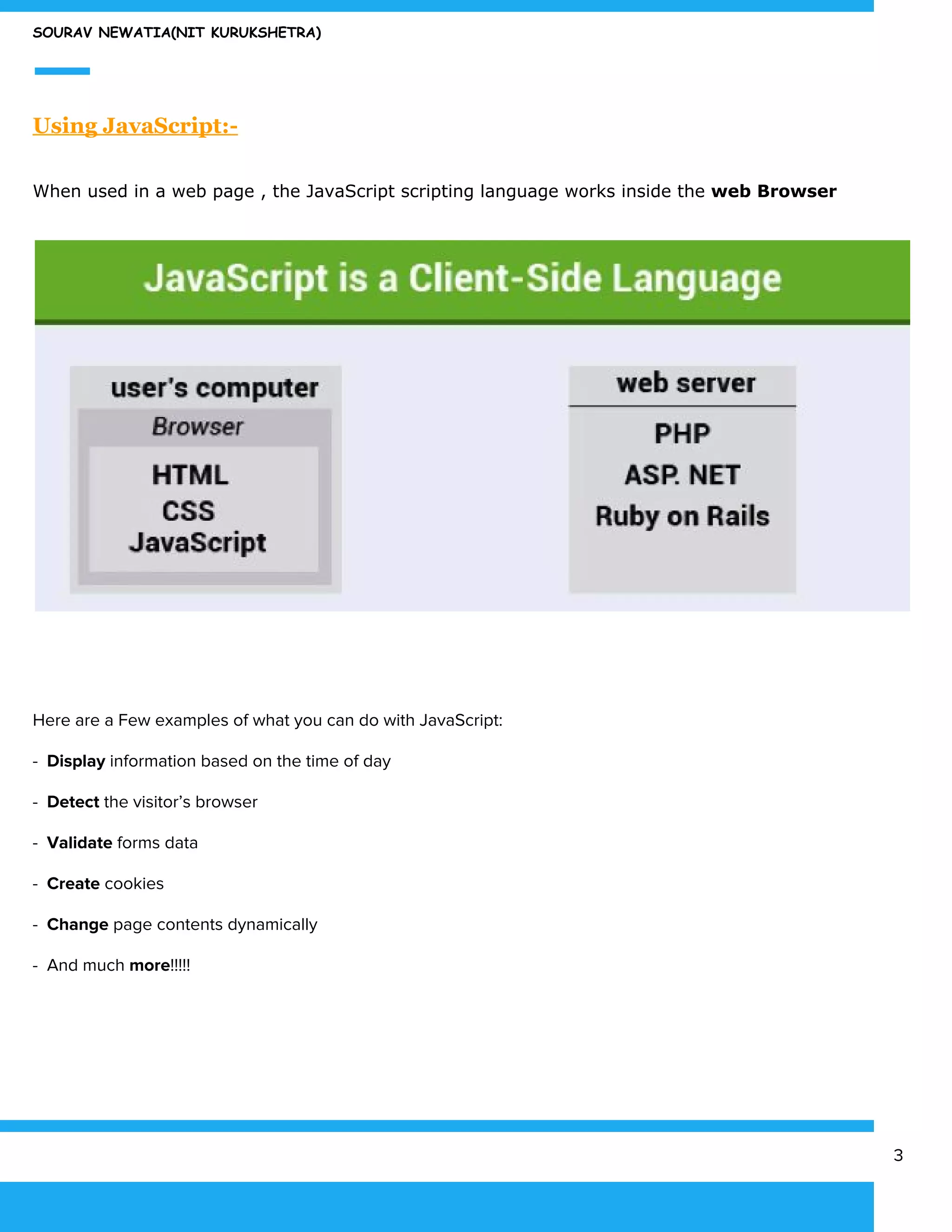 SOURAV NEWATIA(NIT KURUKSHETRA)
Using JavaScript:-
When used in a web page , the JavaScript scripting language works inside the ​web Browser
Here are a Few examples of what you can do with JavaScript:
- ​ Display ​information based on the time of day
- ​Detect​ the visitor’s browser
- ​Validate​ forms data
- ​Create​ cookies
- ​Change​ page contents dynamically
- And much ​more​!!!!!
3
 