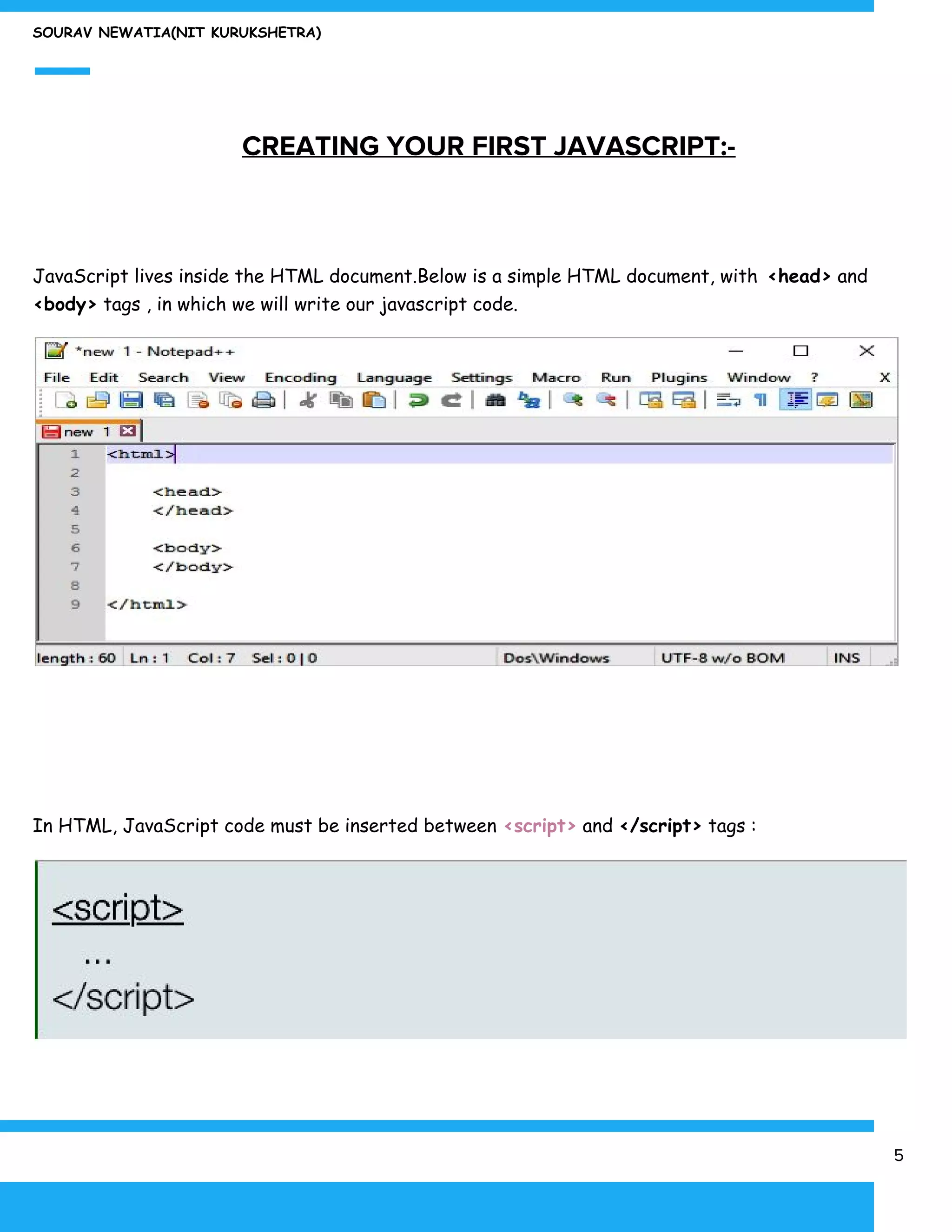 SOURAV NEWATIA(NIT KURUKSHETRA)
​CREATING YOUR FIRST JAVASCRIPT:-
JavaScript lives inside the HTML document.Below is a simple HTML document, with​ <head>​ and
<body>​ tags , in which we will write our javascript code.
In HTML, JavaScript code must be inserted between ​<script>​ and ​</script>​ tags :
5
 