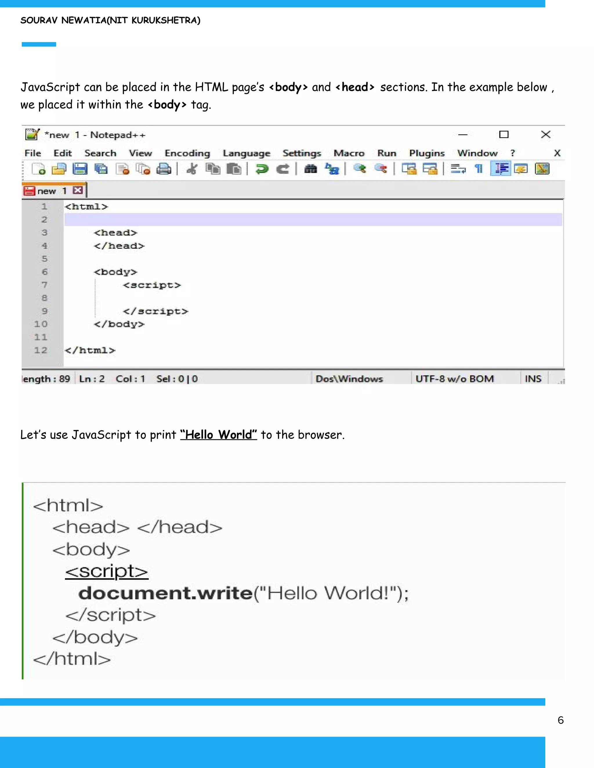 SOURAV NEWATIA(NIT KURUKSHETRA)
JavaScript can be placed in the HTML page’s ​<body>​ and ​<head> ​sections. In the example below ,
we placed it within the ​<body>​ tag.
Let’s use JavaScript to print ​“Hello World”​ to the browser.
6
 