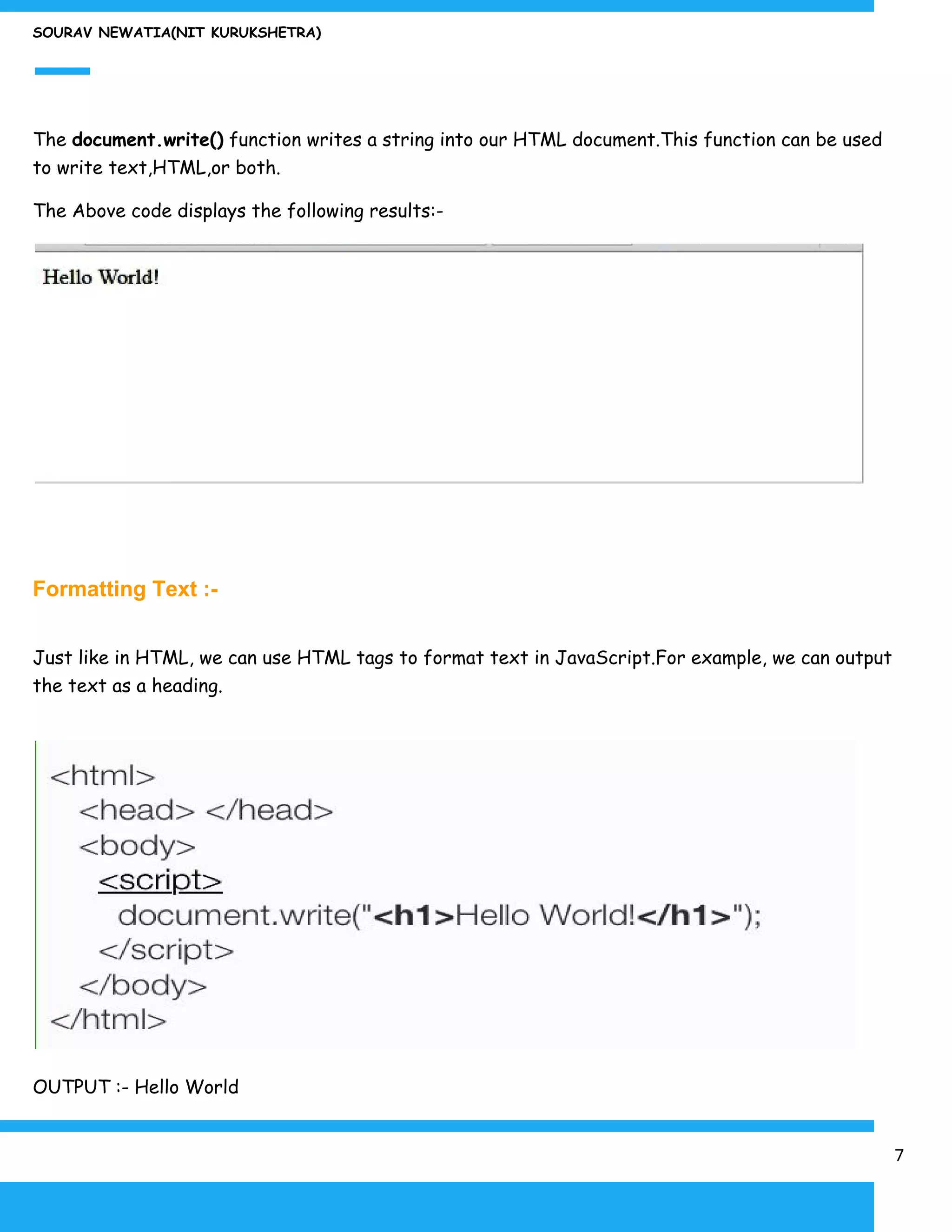 SOURAV NEWATIA(NIT KURUKSHETRA)
The ​document.write()​ function writes a string into our HTML document.This function can be used
to write text,HTML,or both.
The Above code displays the following results:-
Formatting Text :-
Just like in HTML, we can use HTML tags to format text in JavaScript.For example, we can output
the text as a heading.
OUTPUT :- Hello World
7
 