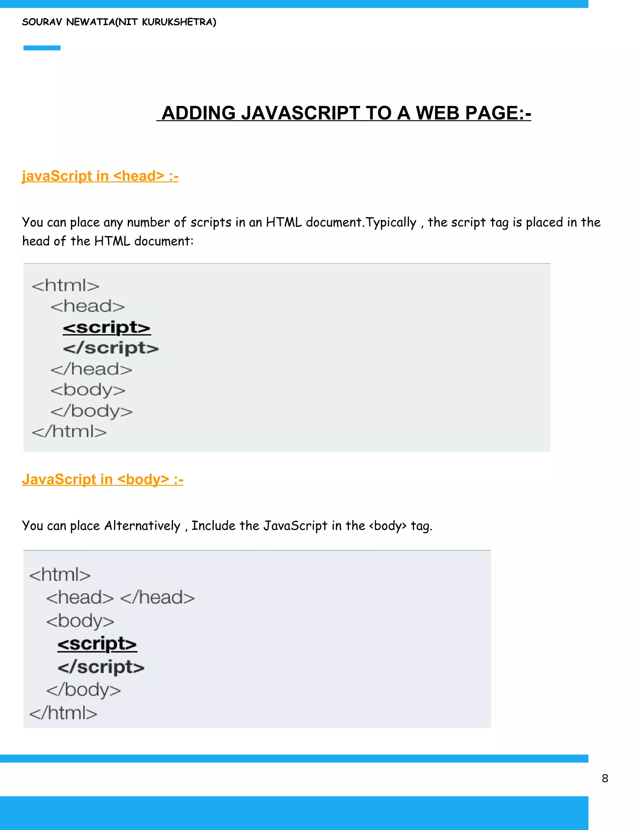 SOURAV NEWATIA(NIT KURUKSHETRA)
​ ADDING JAVASCRIPT TO A WEB PAGE:-
javaScript in <head> :-
You can place any number of scripts in an HTML document.Typically , the script tag is placed in the
head of the HTML document:
JavaScript in <body> :-
You can place Alternatively , Include the JavaScript in the <body> tag.
8
 