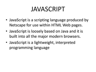 JAVASCRIPT
• JavaScript is a scripting language produced by
Netscape for use within HTML Web pages.
• JavaScript is loosely based on Java and it is
built into all the major modern browsers.
• JavaScript is a lightweight, interpreted
programming language
 