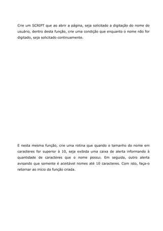 Crie um SCRIPT que ao abrir a página, seja solicitado a digitação do nome do
usuário, dentro desta função, crie uma condição que enquanto o nome não for
digitado, seja solicitado continuamente.
E nesta mesma função, crie uma rotina que quando o tamanho do nome em
caracteres for superior à 10, seja exibida uma caixa de alerta informando à
quantidade de caracteres que o nome possui. Em seguida, outro alerta
avisando que somente é aceitável nomes até 10 caracteres. Com isto, faça-o
retornar ao início da função criada.
 