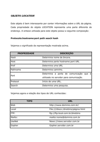 OBJETO LOCATION
Este objeto é bem interessante por conter informações sobre a URL da página.
Cada propriedade do objeto LOCATION representa uma parte diferente do
endereço. A sintaxe utilizada para este objeto possui a seguinte composição:
Protocolo:hostname:port path seach hash
Vejamos o significado da representação mostrada acima.
PROPRIEDADE DESCRIÇÃO
Hash Determina nome de âncora.
Host Determina parte hostname:port URL
Href Determina uma URL
Pathname Determina caminho.
Port
Determina a porta de comunicação que é
utilizado no servidor para comunicação.
Protocol Início de uma URL.
Search Determina uma pesquisa.
Vejamos agora a relação dos tipos de URL conhecidas:
TIPO URL
Web http://www.dominio.com.br/
Local File:///disco:/diretório/página html
FTP: ftp://ftp.local.com.br/diretório
Mailto: mailto:nome@dominio.com.br
UseNet News://news.servidor.com.br
Gopher Gopher.servidor.com.br
 