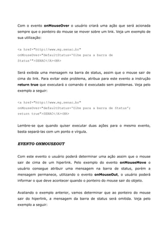 Com o evento onMouseOver o usuário criará uma ação que será acionada
sempre que o ponteiro do mouse se mover sobre um link. Veja um exemplo de
sua utilização:
<a href="http://www.mg.senac.br"
onMouseOver="defaultStatus='Olhe para a barra de
Status'">SENAC</A><BR>
Será exibida uma mensagem na barra de status, assim que o mouse sair de
cima do link. Para evitar este problema, atribua para este evento a instrução
return true que executará o comando é executado sem problemas. Veja pelo
exemplo a seguir:
<a href="http://www.mg.senac.br"
onMouseOver="defaultStatus='Olhe para a barra de Status';
return true">SENAC</A><BR>
Lembre-se que quando quiser executar duas ações para o mesmo evento,
basta separá-las com um ponto e vírgula.
EVENTO ONMOUSEOUT
Com este evento o usuário poderá determinar uma ação assim que o mouse
sair de cima de um hiperlink. Pelo exemplo do evento onMouseMove o
usuário consegue atribuir uma mensagem na barra de status, porém a
mensagem permanece, utilizando o evento onMouseOut, o usuário poderá
informar o que deve acontecer quando o ponteiro do mouse sair do objeto.
Avaliando o exemplo anterior, vamos determinar que ao ponteiro do mouse
sair do hiperlink, a mensagem da barra de status será omitida. Veja pelo
exemplo a seguir:
 