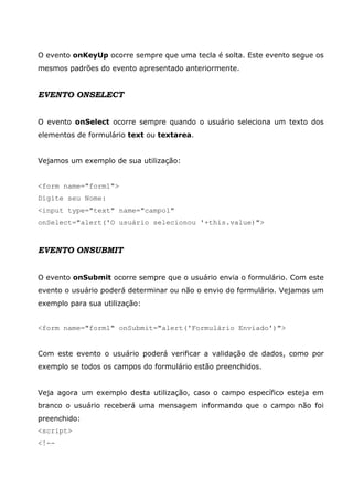 O evento onKeyUp ocorre sempre que uma tecla é solta. Este evento segue os
mesmos padrões do evento apresentado anteriormente.
EVENTO ONSELECT
O evento onSelect ocorre sempre quando o usuário seleciona um texto dos
elementos de formulário text ou textarea.
Vejamos um exemplo de sua utilização:
<form name="form1">
Digite seu Nome:
<input type="text" name="campo1"
onSelect="alert('O usuário selecionou '+this.value)">
EVENTO ONSUBMIT
O evento onSubmit ocorre sempre que o usuário envia o formulário. Com este
evento o usuário poderá determinar ou não o envio do formulário. Vejamos um
exemplo para sua utilização:
<form name="form1" onSubmit="alert('Formulário Enviado')">
Com este evento o usuário poderá verificar a validação de dados, como por
exemplo se todos os campos do formulário estão preenchidos.
Veja agora um exemplo desta utilização, caso o campo específico esteja em
branco o usuário receberá uma mensagem informando que o campo não foi
preenchido:
<script>
<!--
 