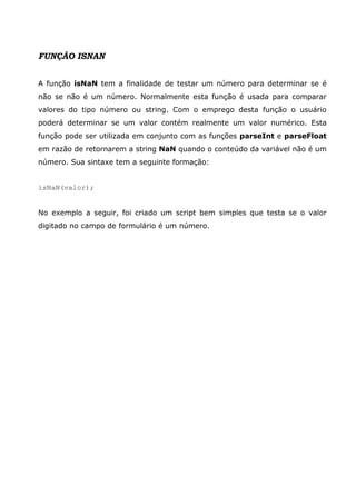 FUNÇÃO ISNAN
A função isNaN tem a finalidade de testar um número para determinar se é
não se não é um número. Normalmente esta função é usada para comparar
valores do tipo número ou string. Com o emprego desta função o usuário
poderá determinar se um valor contém realmente um valor numérico. Esta
função pode ser utilizada em conjunto com as funções parseInt e parseFloat
em razão de retornarem a string NaN quando o conteúdo da variável não é um
número. Sua sintaxe tem a seguinte formação:
isNaN(valor);
No exemplo a seguir, foi criado um script bem simples que testa se o valor
digitado no campo de formulário é um número.
 