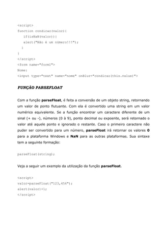 <script>
function condicao(valor){
if(isNaN(valor)){
alert("Não é um número!!!");
}
}
</script>
<form name="form1">
Nome:
<input type="text" name="nome" onBlur="condicao(this.value)">
FUNÇÃO PARSEFLOAT
Com a função parseFloat, é feita a conversão de um objeto string, retornando
um valor de ponto flutuante. Com ela é convertido uma string em um valor
numérico equivalente. Se a função encontrar um caractere diferente de um
sinal (+ ou -), números (0 à 9), ponto decimal ou expoente, será retornado o
valor até aquele ponto e ignorado o restante. Caso o primeiro caractere não
puder ser convertido para um número, parseFloat irá retornar os valores 0
para a plataforma Windows e NaN para as outras plataformas. Sua sintaxe
tem a seguinte formação:
parseFloat(string);
Veja a seguir um exemplo da utilização da função parseFloat.
<script>
valor=parseFloat("123,456");
alert(valor)+1;
</script>
 