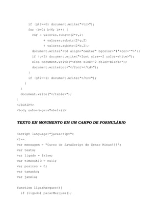 if (g%2==0) document.write("<tr>");
for (b=0; b<6; b++) {
cor = valores.substr(2*r,2)
+ valores.substr(2*g,2)
+ valores.substr(2*b,2);
document.write('<td align="center" bgcolor="#'+cor+'">');
if (g<3) document.write("<font size=-2 color=white>");
else document.write("<font size=-2 color=black>");
document.write(cor+"</font></td>");
}
if (g%2==1) document.write("</tr>");
}
}
document.write("</table>");
}
</SCRIPT>
<body onLoad=geraTabela()>
TEXTO EM MOVIMENTO EM UM CAMPO DE FORMULÁRIO
<script language="javascript">
<!--
var mensagem = "Curso de JavaScript do Senac Minas!!!";
var texto;
var ligado = false;
var timeoutID = null;
var posicao = 0;
var tamanho;
var janela;
function ligarMarquee(){
if (ligado) pararMarquee();
 