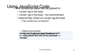 Using JavaScript Code• The JavaScript code can be placed in:
• <script> tag in the head
• <script> tag in the body – not recommended
• External files, linked via <script> tag the head
• Files usually have .js extension
• Highly recommended
• The .js files get cached by the browser
15
<script src="scripts.js" type="text/javscript">
<!– code placed here will not be executed! -->
</script>
© Sun Technologies Inc.
 