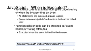 JavaScript – When is Executed?• JavaScript code is executed during the page loading
or when the browser fires an event
• All statements are executed at page loading
• Some statements just define functions that can be called
later
• Function calls or code can be attached as "event
handlers" via tag attributes
• Executed when the event is fired by the browser
16
<img src="logo.gif" onclick="alert('clicked!')" />
© Sun Technologies Inc.
 
