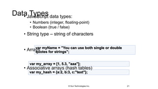 Data Types• JavaScript data types:
• Numbers (integer, floating-point)
• Boolean (true / false)
• String type – string of characters
• Arrays
• Associative arrays (hash tables)
21
var myName = "You can use both single or double
quotes for strings";
var my_array = [1, 5.3, "aaa"];
var my_hash = {a:2, b:3, c:"text"};
© Sun Technologies Inc.
 