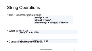 String Operations
• The + operator joins strings
• What is "9" + 9?
• Converting string to number:
23
string1 = "fat ";
string2 = "cats";
alert(string1 + string2); // fat cats
alert("9" + 9); // 99
alert(parseInt("9") + 9); // 18
© Sun Technologies Inc.
 
