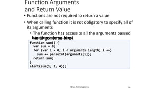 Function Arguments
and Return Value
• Functions are not required to return a value
• When calling function it is not obligatory to specify all of
its arguments
• The function has access to all the arguments passed
via arguments array
34
function sum() {
var sum = 0;
for (var i = 0; i < arguments.length; i ++)
sum += parseInt(arguments[i]);
return sum;
}
alert(sum(1, 2, 4));
functions-demo.html
© Sun Technologies Inc.
 