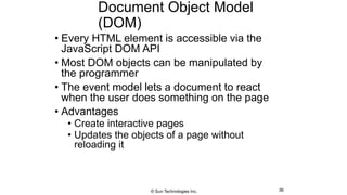 Document Object Model
(DOM)
• Every HTML element is accessible via the
JavaScript DOM API
• Most DOM objects can be manipulated by
the programmer
• The event model lets a document to react
when the user does something on the page
• Advantages
• Create interactive pages
• Updates the objects of a page without
reloading it
36© Sun Technologies Inc.
 