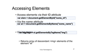 Accessing Elements
• Access elements via their ID attribute
• Via the name attribute
• Via tag name
• Returns array of descendant <img> elements of the
element "el"
37
var elem = document.getElementById("some_id")
var arr = document.getElementsByName("some_name")
var imgTags = el.getElementsByTagName("img")
© Sun Technologies Inc.
 