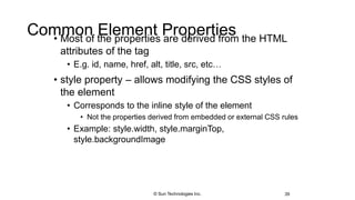 Common Element Properties• Most of the properties are derived from the HTML
attributes of the tag
• E.g. id, name, href, alt, title, src, etc…
• style property – allows modifying the CSS styles of
the element
• Corresponds to the inline style of the element
• Not the properties derived from embedded or external CSS rules
• Example: style.width, style.marginTop,
style.backgroundImage
39© Sun Technologies Inc.
 