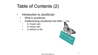 Table of Contents (2)
• Introduction to JavaScript
• What is JavaScript
• Implementing JavaScript into Web pages
• In <head> part
• In <body> part
• In external .js file
4
© Sun Technologies Inc.
 