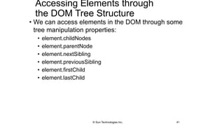 Accessing Elements through
the DOM Tree Structure
• We can access elements in the DOM through some
tree manipulation properties:
• element.childNodes
• element.parentNode
• element.nextSibling
• element.previousSibling
• element.firstChild
• element.lastChild
41© Sun Technologies Inc.
 