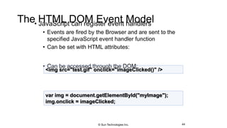 The HTML DOM Event Model• JavaScript can register event handlers
• Events are fired by the Browser and are sent to the
specified JavaScript event handler function
• Can be set with HTML attributes:
• Can be accessed through the DOM:
44
<img src="test.gif" onclick="imageClicked()" />
var img = document.getElementById("myImage");
img.onclick = imageClicked;
© Sun Technologies Inc.
 