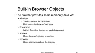Built-in Browser Objects
• The browser provides some read-only data via:
• window
• The top node of the DOM tree
• Represents the browser's window
• document
• holds information the current loaded document
• screen
• Holds the user’s display properties
• browser
• Holds information about the browser
© Sun Technologies Inc.
 