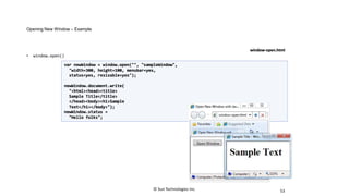 Opening New Window – Example
• window.open()
53
var newWindow = window.open("", "sampleWindow",
"width=300, height=100, menubar=yes,
status=yes, resizable=yes");
newWindow.document.write(
"<html><head><title>
Sample Title</title>
</head><body><h1>Sample
Text</h1></body>");
newWindow.status =
"Hello folks";
window-open.html
© Sun Technologies Inc.
 