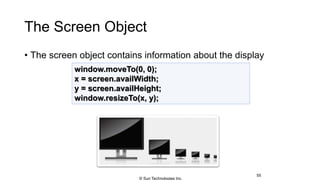 The Screen Object
• The screen object contains information about the display
55
window.moveTo(0, 0);
x = screen.availWidth;
y = screen.availHeight;
window.resizeTo(x, y);
© Sun Technologies Inc.
 