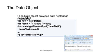The Date Object
• The Date object provides date / calendar
functions
59
var now = new Date();
var result = "It is now " + now;
document.getElementById("timeField")
.innerText = result;
...
<p id="timeField"></p>
dates.html
© Sun Technologies Inc.
 