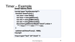 Timer – Example
62
<script type="text/javascript">
function timerFunc() {
var now = new Date();
var hour = now.getHours();
var min = now.getMinutes();
var sec = now.getSeconds();
document.getElementById("clock").value =
"" + hour + ":" + min + ":" + sec;
}
setInterval('timerFunc()', 1000);
</script>
<input type="text" id="clock" />
timer-demo.html
© Sun Technologies Inc.
 