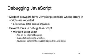 Debugging JavaScript
• Modern browsers have JavaScript console where errors in
scripts are reported
• Errors may differ across browsers
• Several tools to debug JavaScript
• Microsoft Script Editor
• Add-on for Internet Explorer
• Supports breakpoints, watches
• JavaScript statement debugger; opens the script editor
64© Sun Technologies Inc.
 