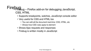 Firebug• Firebug – Firefox add-on for debugging JavaScript,
CSS, HTML
• Supports breakpoints, watches, JavaScript console editor
• Very useful for CSS and HTML too
• You can edit all the document real-time: CSS, HTML, etc
• Shows how CSS rules apply to element
• Shows Ajax requests and responses
• Firebug is written mostly in JavaScript
65© Sun Technologies Inc.
 
