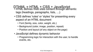 DTHML = HTML + CSS + JavaScript
• HTML defines Web sites content through semantic
tags (headings, paragraphs, lists, …)
• CSS defines 'rules' or 'styles' for presenting every
aspect of an HTML document
• Font (family, size, color, weight, etc.)
• Background (color, image, position, repeat)
• Position and layout (of any object on the page)
• JavaScript defines dynamic behavior
• Programming logic for interaction with the user, to handle
events, etc.
8© Sun Technologies Inc.
 