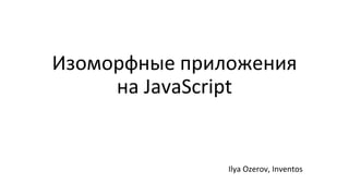 Изоморфные приложения
на JavaScript
Ilya Ozerov, Inventos
 