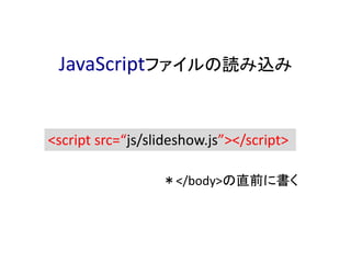 JavaScriptファイルの読み込み
<script src=“js/slideshow.js”></script>
＊</body>の直前に書く
 