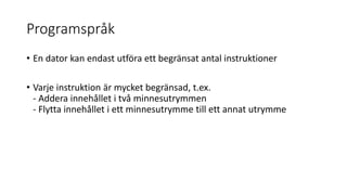 Programspråk
• En dator kan endast utföra ett begränsat antal instruktioner
• Varje instruktion är mycket begränsad, t.ex.
- Addera innehållet i två minnesutrymmen
- Flytta innehållet i ett minnesutrymme till ett annat utrymme
 