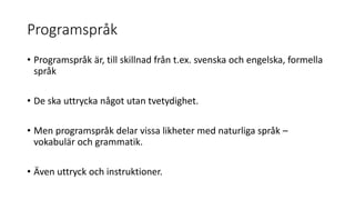 Programspråk
• Programspråk är, till skillnad från t.ex. svenska och engelska, formella
språk
• De ska uttrycka något utan tvetydighet.
• Men programspråk delar vissa likheter med naturliga språk –
vokabulär och grammatik.
• Även uttryck och instruktioner.
 