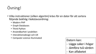 Övning!
• Vilka instruktioner (vilken algoritm) krävs för en dator för att sortera
följande bokhög i bokstavsordning:
• Modern PHP
• Graph Databases
• Think Python
• Användbarhet i praktiken
• Interaktionsdesign och UX
• Computer science illuminated
Datorn kan:
- Lägga saker i högar
- Jämföra två värden
- Kan alfabetet
 