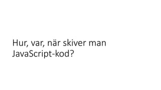 Hur, var, när skiver man
JavaScript-kod?
 