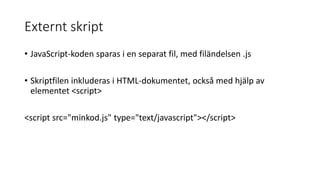 Externt skript
• JavaScript-koden sparas i en separat fil, med filändelsen .js
• Skriptfilen inkluderas i HTML-dokumentet, också med hjälp av
elementet <script>
<script src="minkod.js" type="text/javascript"></script>
 