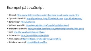 Exempel på JavaScript
• Bildspel: http://wowslider.com/javascript-slideshow-quiet-rotate-demo.html
• Dynamisk innehåll: http://gmail.com, http://facebook.com, https://twitter.com/
• Beräkningar: http://valuta.se
• Validera formulär: http://yensdesign.com/tutorials/validateform/
• Interaktiva element: http://mrdoob.com/projects/chromeexperiments/ball_pool/
• Spel: http://www.phoboslab.org/ztype/
• Super mairo: http://mario5.florian-rappl.de
• Animationer: http://codepen.io/juliangarnier/pen/idhuG
• Blandade exempel: http://tibbelit.se/film
 