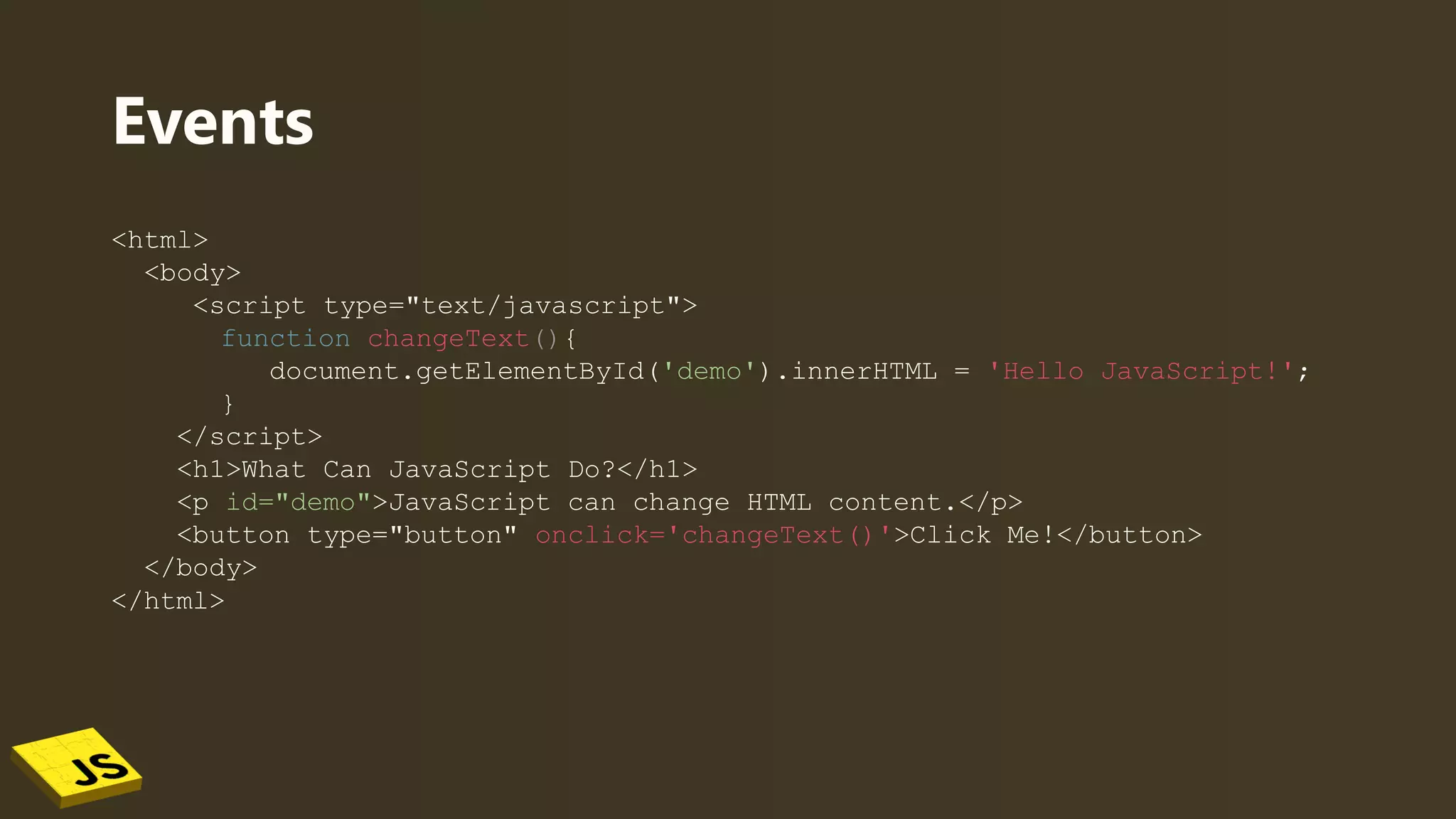 Events
<html>
<body>
<script type="text/javascript">
function changeText(){
document.getElementById('demo').innerHTML = 'Hello JavaScript!';
}
</script>
<h1>What Can JavaScript Do?</h1>
<p id="demo">JavaScript can change HTML content.</p>
<button type="button" onclick='changeText()'>Click Me!</button>
</body>
</html>
 