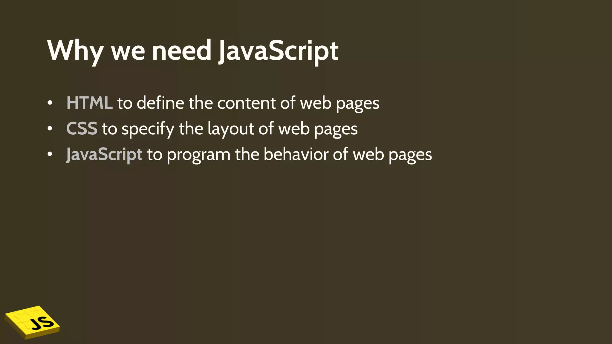 Why we need JavaScript
• HTML to define the content of web pages
• CSS to specify the layout of web pages
• JavaScript to program the behavior of web pages
 