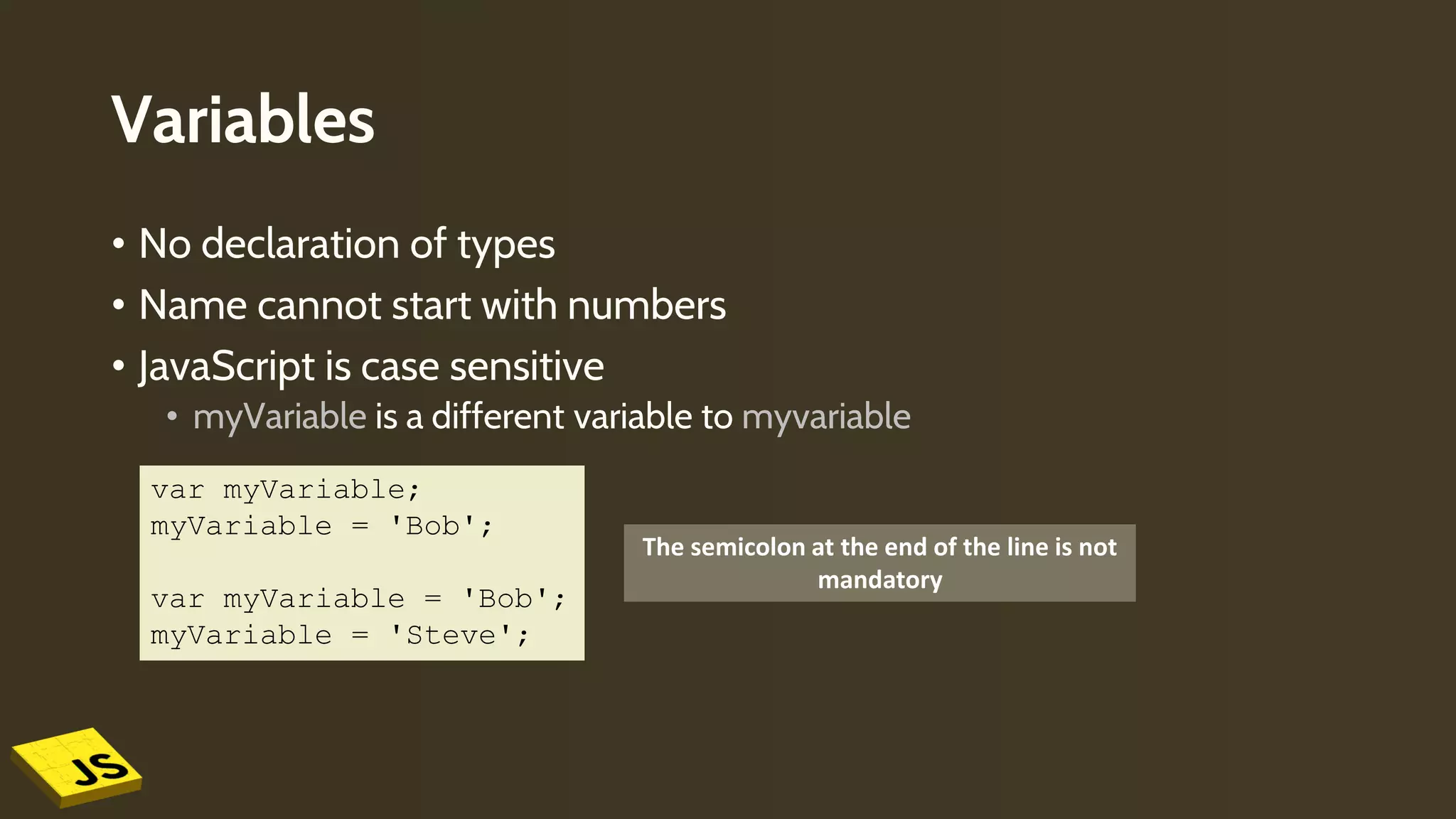 Variables
• No declaration of types
• Name cannot start with numbers
• JavaScript is case sensitive
• myVariable is a different variable to myvariable
The semicolon at the end of the line is not
mandatory
var myVariable;
myVariable = 'Bob';
var myVariable = 'Bob';
myVariable = 'Steve';
 