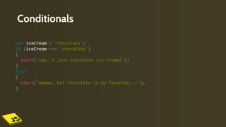 Conditionals
var iceCream = 'chocolate';
if (iceCream === 'chocolate')
{
alert('Yay, I love chocolate ice cream!');
}
else
{
alert('Awwww, but chocolate is my favorite...');
}
 