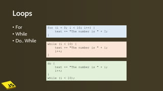 Loops
• For
• While
• Do.. While
for (i = 0; i < 10; i++) {
text += "The number is " + I;
}
while (i < 10) {
text += "The number is " + i;
i++;
}
do {
text += "The number is " + i;
i++;
}
while (i < 10);
 