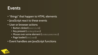 Events
• “things” that happen to HTML elements
• JavaScript react to these events
• User or browser actions
• Button clicked (onclick)
• Key pressed (onkeydown)
• Mouse over some element (onmouseover)
• Page loaded (onload)
• Event handlers are JavaScript functions
 