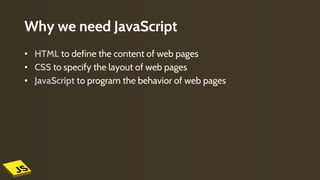 Why we need JavaScript
• HTML to define the content of web pages
• CSS to specify the layout of web pages
• JavaScript to program the behavior of web pages
 